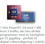 1 GHz PowerPC G4 med 1 MB level 3-buffer, der kan afvikle programmer med en hastighed p&aring; 7,5 gigaflop - perfekt til digital videoredigering i realtid.