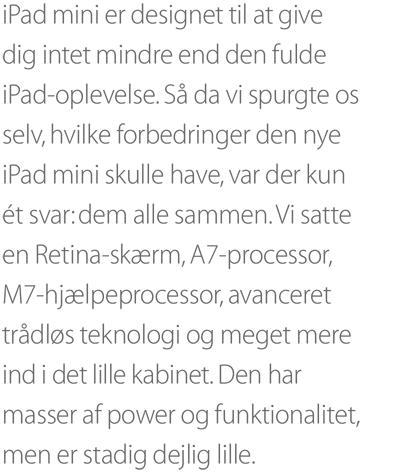 iPad mini er designet til at give dig intet mindre end den fulde iPad-oplevelse. Så da vi spurgte os selv, hvilke forbedringer den nye iPad mini skulle have, var der kun ét svar: dem alle sammen. Vi satte en Retina-skærm, A7-processor, M7-hjælpeprocessor, avanceret trådløs teknologi og meget mere ind i det lille kabinet. Den har masser af power og funktionalitet, men er stadig dejlig lille.