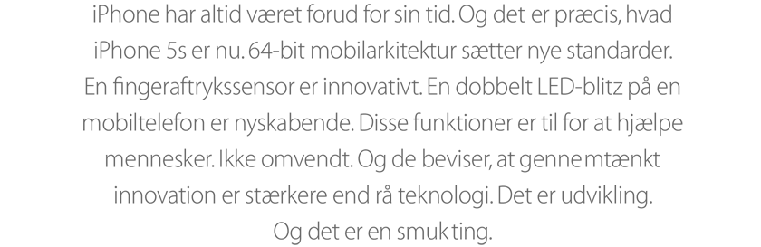 iPhone har altid været forud for sin tid. Og det er præcis, hvad iPhone 5s er nu. 64 bit mobilarkitektur sætter nye standarder. En ﬁngeraftrykssensor er innovativt. En dobbelt LED-blitz på en mobiltelefon er nyskabende. Disse funktioner er til for at hjælpe mennesker. Ikke omvendt. Og de beviser, at gennemtænkt innovation er stærkere end rå teknologi. Det er udvikling. Og det er en smuk ting.